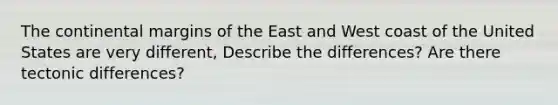 The continental margins of the East and West coast of the United States are very different, Describe the differences? Are there tectonic differences?