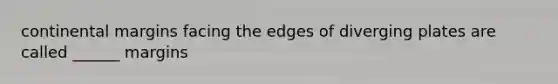 continental margins facing the edges of diverging plates are called ______ margins