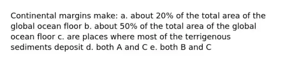 Continental margins make: a. about 20% of the total area of the global ocean floor b. about 50% of the total area of the global ocean floor c. are places where most of the terrigenous sediments deposit d. both A and C e. both B and C