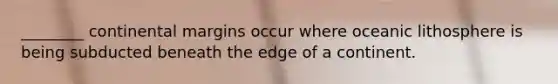 ________ continental margins occur where oceanic lithosphere is being subducted beneath the edge of a continent.