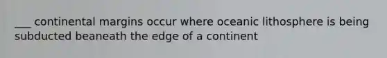 ___ continental margins occur where oceanic lithosphere is being subducted beaneath the edge of a continent