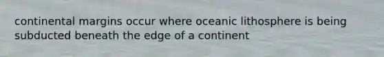 continental margins occur where oceanic lithosphere is being subducted beneath the edge of a continent