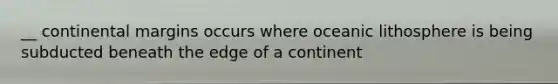 __ continental margins occurs where oceanic lithosphere is being subducted beneath the edge of a continent