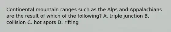 Continental mountain ranges such as the Alps and Appalachians are the result of which of the following? A. triple junction B. collision C. hot spots D. rifting