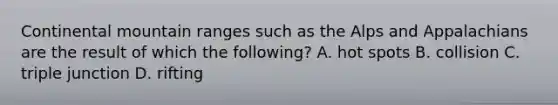 Continental mountain ranges such as the Alps and Appalachians are the result of which the following? A. hot spots B. collision C. triple junction D. rifting