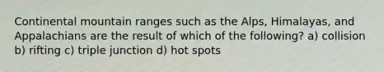 Continental mountain ranges such as the Alps, Himalayas, and Appalachians are the result of which of the following? a) collision b) rifting c) triple junction d) hot spots