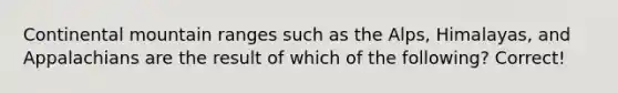 Continental mountain ranges such as the Alps, Himalayas, and Appalachians are the result of which of the following? Correct!