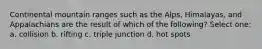 Continental mountain ranges such as the Alps, Himalayas, and Appalachians are the result of which of the following? Select one: a. collision b. rifting c. triple junction d. hot spots