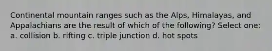 Continental mountain ranges such as the Alps, Himalayas, and Appalachians are the result of which of the following? Select one: a. collision b. rifting c. triple junction d. hot spots