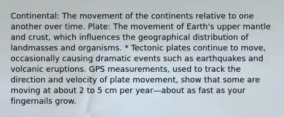 Continental: The movement of the continents relative to one another over time. Plate: The movement of Earth's upper mantle and crust, which influences the geographical distribution of landmasses and organisms. * Tectonic plates continue to move, occasionally causing dramatic events such as earthquakes and volcanic eruptions. GPS measurements, used to track the direction and velocity of plate movement, show that some are moving at about 2 to 5 cm per year—about as fast as your fingernails grow.