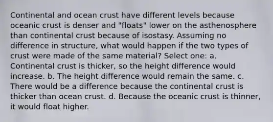 Continental and ocean crust have different levels because oceanic crust is denser and "floats" lower on the asthenosphere than continental crust because of isostasy. Assuming no difference in structure, what would happen if the two types of crust were made of the same material? Select one: a. Continental crust is thicker, so the height difference would increase. b. The height difference would remain the same. c. There would be a difference because the continental crust is thicker than ocean crust. d. Because the oceanic crust is thinner, it would float higher.