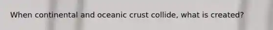 When continental and oceanic crust collide, what is created?