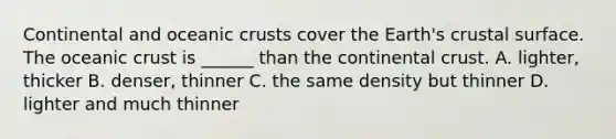 Continental and oceanic crusts cover the Earth's crustal surface. The oceanic crust is ______ than the continental crust. A. lighter, thicker B. denser, thinner C. the same density but thinner D. lighter and much thinner