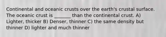 Continental and oceanic crusts over the earth's crustal surface. The oceanic crust is _______ than the continental crust. A) Lighter, thicker B) Denser, thinner C) the same density but thinner D) lighter and much thinner