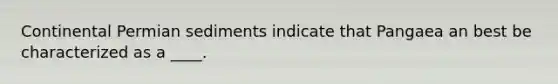 Continental Permian sediments indicate that Pangaea an best be characterized as a ____.