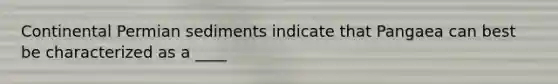 ​Continental Permian sediments indicate that Pangaea can best be characterized as a ____