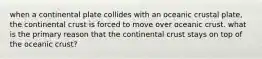 when a continental plate collides with an oceanic crustal plate, the continental crust is forced to move over oceanic crust. what is the primary reason that the continental crust stays on top of the oceanic crust?