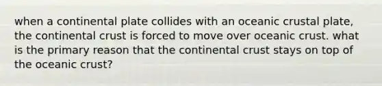 when a continental plate collides with an <a href='https://www.questionai.com/knowledge/kPVS0KdHos-oceanic-crust' class='anchor-knowledge'>oceanic crust</a>al plate, the continental crust is forced to move over oceanic crust. what is the primary reason that the continental crust stays on top of the oceanic crust?