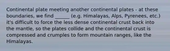 Continental plate meeting another continental plates - at these boundaries, we find ______ (e.g. Himalayas, Alps, Pyrenees, etc.) it's difficult to force the less dense continental crust back into the mantle, so the plates collide and the continental crust is compressed and crumples to form mountain ranges, like the Himalayas.