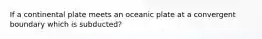 If a continental plate meets an oceanic plate at a convergent boundary which is subducted?