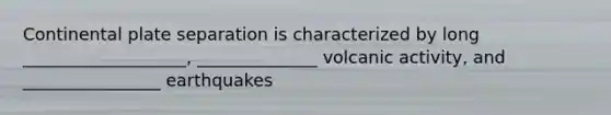 Continental plate separation is characterized by long ___________________, ______________ volcanic activity, and ________________ earthquakes