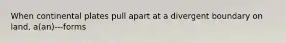 When continental plates pull apart at a divergent boundary on land, a(an)---forms