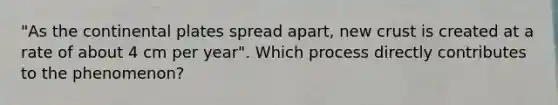 "As the continental plates spread apart, new crust is created at a rate of about 4 cm per year". Which process directly contributes to the phenomenon?