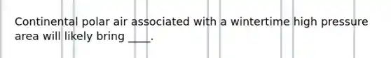 Continental polar air associated with a wintertime high pressure area will likely bring ____.