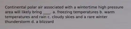 Continental polar air associated with a wintertime high pressure area will likely bring ____. a. freezing temperatures b. warm temperatures and rain c. cloudy skies and a rare winter thunderstorm d. a blizzard