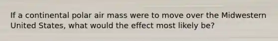 If a continental polar air mass were to move over the Midwestern United States, what would the effect most likely be?