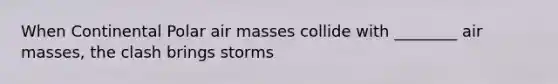 When Continental Polar air masses collide with ________ air masses, the clash brings storms