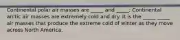 Continental polar air masses are _____ and _____; Continental arctic air masses are extremely cold and dry. It is the _____ _____ air masses that produce the extreme cold of winter as they move across North America.