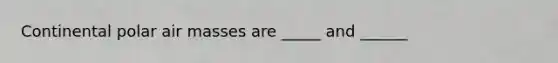 Continental polar air masses are _____ and ______