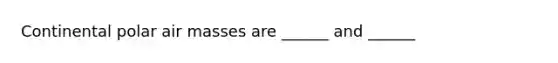 Continental polar air masses are ______ and ______