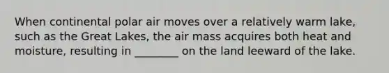 When continental polar air moves over a relatively warm lake, such as the Great Lakes, the air mass acquires both heat and moisture, resulting in ________ on the land leeward of the lake.