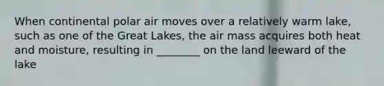 When continental polar air moves over a relatively warm lake, such as one of the Great Lakes, the air mass acquires both heat and moisture, resulting in ________ on the land leeward of the lake