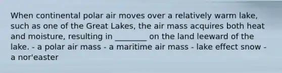 When continental polar air moves over a relatively warm lake, such as one of the Great Lakes, the air mass acquires both heat and moisture, resulting in ________ on the land leeward of the lake. - a polar air mass - a maritime air mass - lake effect snow - a nor'easter