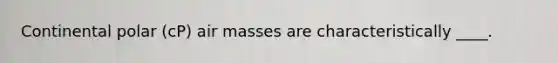 Continental polar (cP) air masses are characteristically ____.