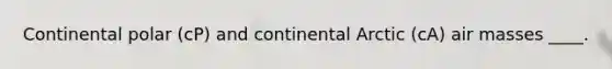 Continental polar (cP) and continental Arctic (cA) air masses ____.