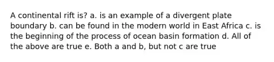 A continental rift is? a. is an example of a divergent plate boundary b. can be found in the modern world in East Africa c. is the beginning of the process of ocean basin formation d. All of the above are true e. Both a and b, but not c are true