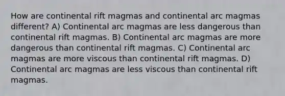 How are continental rift magmas and continental arc magmas different? A) Continental arc magmas are less dangerous than continental rift magmas. B) Continental arc magmas are more dangerous than continental rift magmas. C) Continental arc magmas are more viscous than continental rift magmas. D) Continental arc magmas are less viscous than continental rift magmas.