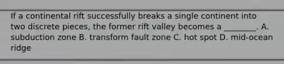 If a continental rift successfully breaks a single continent into two discrete pieces, the former rift valley becomes a ________. A. subduction zone B. transform fault zone C. hot spot D. mid-ocean ridge