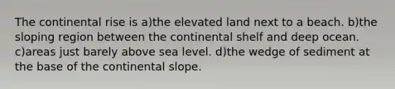 The continental rise is a)the elevated land next to a beach. b)the sloping region between the continental shelf and deep ocean. c)areas just barely above sea level. d)the wedge of sediment at the base of the continental slope.