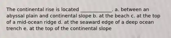 The continental rise is located _____________. a. between an abyssal plain and continental slope b. at the beach c. at the top of a mid-ocean ridge d. at the seaward edge of a deep ocean trench e. at the top of the continental slope