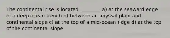 The continental rise is located ________. a) at the seaward edge of a deep ocean trench b) between an abyssal plain and continental slope c) at the top of a mid-ocean ridge d) at the top of the continental slope