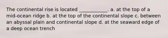 The continental rise is located ____________. a. at the top of a mid-ocean ridge b. at the top of the continental slope c. between an abyssal plain and continental slope d. at the seaward edge of a deep ocean trench