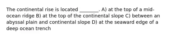 The continental rise is located ________. A) at the top of a mid-ocean ridge B) at the top of the continental slope C) between an abyssal plain and continental slope D) at the seaward edge of a deep ocean trench