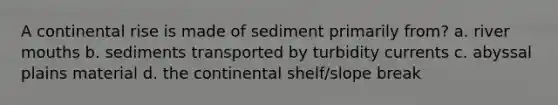 A continental rise is made of sediment primarily from? a. river mouths b. sediments transported by turbidity currents c. abyssal plains material d. the continental shelf/slope break