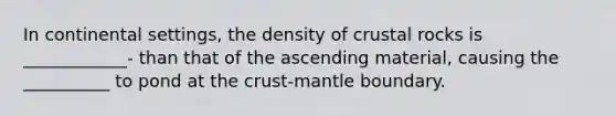 In continental settings, the density of crustal rocks is ____________- than that of the ascending material, causing the __________ to pond at the crust-mantle boundary.