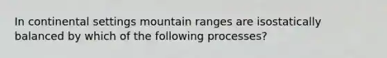 In continental settings mountain ranges are isostatically balanced by which of the following processes?